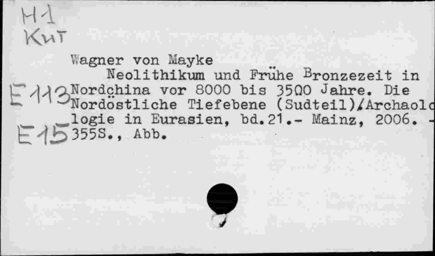 ﻿H 4
KvT
Wagner von Мауке
Neolithikum und Frühe Bronzezeit in 7‘Nordchina vor 8000 bis 3500 Jahre. Die * -'Nordöstliche Tiefebene (Sudteil)/Archaol logie in Eurasien, bd.21.- Mainz, 2006.
ЄЧ5355S., Abb.